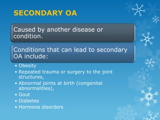 SECONDARY OA

Caused by another disease or
condition.

Conditions that can lead to secondary
OA include:
• Obesity
• Repeated trauma or surgery to the joint
  structures,
• Abnormal joints at birth (congenital
  abnormalities),
• Gout
• Diabetes
• Hormone disorders
 