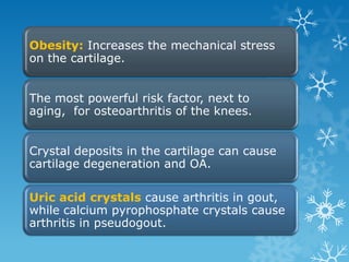 Obesity: Increases the mechanical stress
on the cartilage.


The most powerful risk factor, next to
aging, for osteoarthritis of the knees.


Crystal deposits in the cartilage can cause
cartilage degeneration and OA.

Uric acid crystals cause arthritis in gout,
while calcium pyrophosphate crystals cause
arthritis in pseudogout.
 