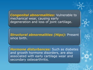 Congenital abnormalities: Vulnerable to
mechanical wear, causing early
degeneration and loss of joint cartilage.



Structural abnormalities (Hips): Present
since birth.


Hormone disturbances: Such as diabetes
and growth hormone disorders, are also
associated with early cartilage wear and
secondary osteoarthritis.
 