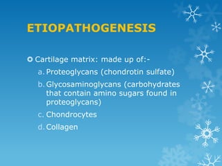 ETIOPATHOGENESIS

 Cartilage matrix: made up of:-
  a. Proteoglycans (chondrotin sulfate)
  b. Glycosaminoglycans (carbohydrates
     that contain amino sugars found in
     proteoglycans)
  c. Chondrocytes
  d. Collagen
 