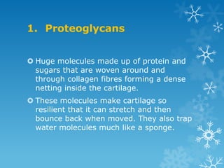 1. Proteoglycans


 Huge molecules made up of protein and
  sugars that are woven around and
  through collagen fibres forming a dense
  netting inside the cartilage.
 These molecules make cartilage so
  resilient that it can stretch and then
  bounce back when moved. They also trap
  water molecules much like a sponge.
 