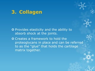 3. Collagen


 Provides elasticity and the ability to
  absorb shock at the joints.
 Creates a framework to hold the
  proteoglycans in place and can be referred
  to as the "glue" that holds the cartilage
  matrix together.
 