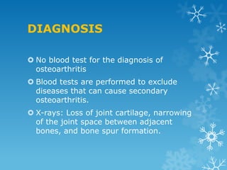 DIAGNOSIS

 No blood test for the diagnosis of
  osteoarthritis
 Blood tests are performed to exclude
  diseases that can cause secondary
  osteoarthritis.
 X-rays: Loss of joint cartilage, narrowing
  of the joint space between adjacent
  bones, and bone spur formation.
 