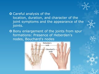  Careful analysis of the
  location, duration, and character of the
  joint symptoms and the appearance of the
  joints.
 Bony enlargement of the joints from spur
  formations: Presence of Heberden's
  nodes, Bouchard's nodes
 
