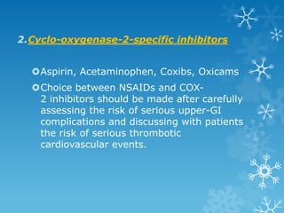 2.Cyclo-oxygenase-2-specific inhibitors


  Aspirin, Acetaminophen, Coxibs, Oxicams
  Choice between NSAIDs and COX-
   2 inhibitors should be made after carefully
   assessing the risk of serious upper-GI
   complications and discussing with patients
   the risk of serious thrombotic
   cardiovascular events.
 