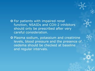  For patients with impaired renal
  function, NSAIDs and COX-2 inhibitors
  should only be prescribed after very
  careful consideration.
 Plasma sodium, potassium and creatinine
  levels, blood pressure and the presence of
  oedema should be checked at baseline
  and regular intervals.
 