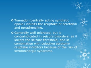  Tramadol (centrally acting synthetic
  opioid) inhibits the reuptake of serotonin
  and noradrenaline.
 Generally well tolerated, but is
  contraindicated in seizure disorders, as it
  lowers the seizure threshold, and in
  combination with selective serotonin
  reuptake inhibitors because of the risk of
  serotoninergic syndrome.
 