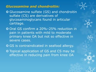 Glucosamine and chondroitin:
 Glucosamine sulfate (GS) and chondroitin
  sulfate (CS) are derivatives of
  glycosaminoglycans found in articular
  cartilage.
 Oral GS confirm a 20%–25% reduction in
  pain in patients with mild to moderate
  primary knee OA but not so effective in
  severe cases.
 GS is contraindicated in seafood allergy.
 Topical application of GS and CS may be
  effective in reducing pain from knee OA
 
