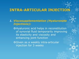 INTRA-ARTICULAR INJECTION


1. Viscosupplementation (Hyaluronate
   Injections):
  Hyaluronic acid helps in reconstitution
   of synovial fluid temporarily improving
   its elasticity and viscosity and
   enhancing joint function
  Given as a weekly intra-articular
   injection for 3 weeks
 