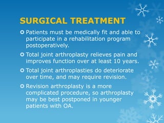 SURGICAL TREATMENT
 Patients must be medically fit and able to
  participate in a rehabilitation program
  postoperatively.
 Total joint arthroplasty relieves pain and
  improves function over at least 10 years.
 Total joint arthroplasties do deteriorate
  over time, and may require revision.
 Revision arthroplasty is a more
  complicated procedure, so arthroplasty
  may be best postponed in younger
  patients with OA.
 