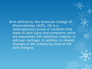  As deﬁned by the American College of
  Rheumatology (ACR), OA is a
  heterogeneous group of condition that
  leads to joint signs and symptoms which
  are associated with defective integrity of
  articular cartilage, in addition to related
  changes in the underlying bone at the
  joint margins.
 
