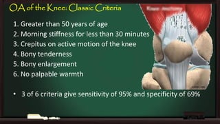 OA of the Knee: Classic Criteria
1. Greater than 50 years of age
2. Morning stiffness for less than 30 minutes
3. Crepitus on active motion of the knee
4. Bony tenderness
5. Bony enlargement
6. No palpable warmth
• 3 of 6 criteria give sensitivity of 95% and specificity of 69%

 