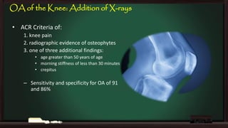 OA of the Knee: Addition of X-rays
• ACR Criteria of:
1. knee pain
2. radiographic evidence of osteophytes
3. one of three additional findings:
• age greater than 50 years of age
• morning stiffness of less than 30 minutes
• crepitus

– Sensitivity and specificity for OA of 91
and 86%

 