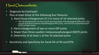Hand Osteoarthritis
• Diagnosis by hand pain
• Plus at least three of the following four features:
1. Hard tissue enlargement of 2 or more of 10 selected joints.
• The 10 selected joints are the second and third distal interphalangeal (DIP) joints, the
second and third proximal interphalangeal (PIP) joints, and the first carpometacarpal
(CMC) of both hands

2. Hard enlargement of two or more DIP joints
3. Fewer than three swollen metacarpophalangeal (MCP) joints
4. Deformity of at least 1 of the 10 selected joints
• Sensitivity and Specificity for hand OA of 94 and 87%

 