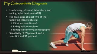 Hip Osteoarthritis Diagnosis
• Use history, physical, laboratory, and
radiographic features (ACR)
• Hip Pain, plus at least two of the
following three features:
1. ESR of less than 20 mm/h
2. Radiographic osteophytes
3. Joint space narrowing on radiography

• Sensitivity of 89 percent and a
specificity of 91 percent

 