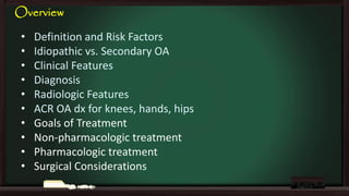 Overview
•
•
•
•
•
•
•
•
•
•

Definition and Risk Factors
Idiopathic vs. Secondary OA
Clinical Features
Diagnosis
Radiologic Features
ACR OA dx for knees, hands, hips
Goals of Treatment
Non-pharmacologic treatment
Pharmacologic treatment
Surgical Considerations

 
