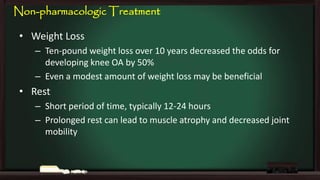 Non-pharmacologic Treatment
• Weight Loss
– Ten-pound weight loss over 10 years decreased the odds for
developing knee OA by 50%
– Even a modest amount of weight loss may be beneficial

• Rest
– Short period of time, typically 12-24 hours
– Prolonged rest can lead to muscle atrophy and decreased joint
mobility

 