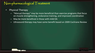 Non-pharmacological Treatment
• Physical Therapy
– “Manual therapy" may be more beneficial than exercise programs that focus
on muscle strengthening, endurance training, and improved coordination
– May be more beneficial in those with mild OA
– Ultrasound therapy may have some benefit based on 2009 Cochrane Review

 