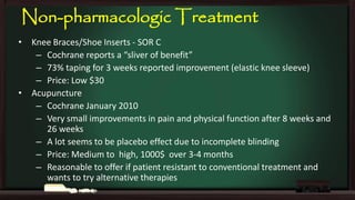 Non-pharmacologic Treatment
•

•

Knee Braces/Shoe Inserts - SOR C
– Cochrane reports a “sliver of benefit”
– 73% taping for 3 weeks reported improvement (elastic knee sleeve)
– Price: Low $30
Acupuncture
– Cochrane January 2010
– Very small improvements in pain and physical function after 8 weeks and
26 weeks
– A lot seems to be placebo effect due to incomplete blinding
– Price: Medium to high, 1000$ over 3-4 months
– Reasonable to offer if patient resistant to conventional treatment and
wants to try alternative therapies

 
