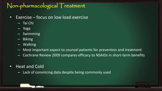 Non-pharmacological Treatment
• Exercise – focus on low load exercise
–
–
–
–
–
–
–

Tai Chi
Yoga
Swimming
Biking
Walking
Most important aspect to counsel patients for prevention and treatment
Cochrane Review 2009 compares efficacy to NSAIDs in short-term benefits

• Heat and Cold
– Lack of convincing data despite being commonly used

 