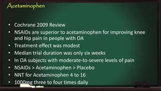 Acetaminophen
• Cochrane 2009 Review
• NSAIDs are superior to acetaminophen for improving knee
and hip pain in people with OA
• Treatment effect was modest
• Median trial duration was only six weeks
• In OA subjects with moderate-to-severe levels of pain
• NSAIDs > Acetaminophen > Placebo
• NNT for Acetaminophen 4 to 16
• 1000mg three to four times daily

 