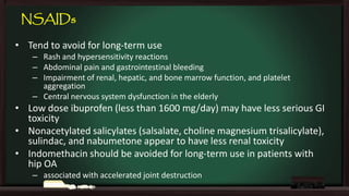 NSAIDs
• Tend to avoid for long-term use
– Rash and hypersensitivity reactions
– Abdominal pain and gastrointestinal bleeding
– Impairment of renal, hepatic, and bone marrow function, and platelet
aggregation
– Central nervous system dysfunction in the elderly

• Low dose ibuprofen (less than 1600 mg/day) may have less serious GI
toxicity
• Nonacetylated salicylates (salsalate, choline magnesium trisalicylate),
sulindac, and nabumetone appear to have less renal toxicity
• Indomethacin should be avoided for long-term use in patients with
hip OA
– associated with accelerated joint destruction

 