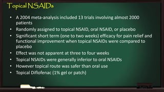 Topical NSAIDs
• A 2004 meta-analysis included 13 trials involving almost 2000
patients
• Randomly assigned to topical NSAID, oral NSAID, or placebo
• Significant short term (one to two weeks) efficacy for pain relief and
functional improvement when topical NSAIDs were compared to
placebo
• Effect was not apparent at three to four weeks
• Topical NSAIDs were generally inferior to oral NSAIDs
• However topical route was safer than oral use
• Topical Diflofenac (1% gel or patch)

 