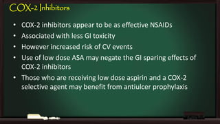 COX-2 Inhibitors
•
•
•
•

COX-2 inhibitors appear to be as effective NSAIDs
Associated with less GI toxicity
However increased risk of CV events
Use of low dose ASA may negate the GI sparing effects of
COX-2 inhibitors
• Those who are receiving low dose aspirin and a COX-2
selective agent may benefit from antiulcer prophylaxis

 