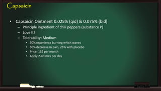 Capsaicin
• Capsaicin Ointment 0.025% (qid) & 0.075% (bid)
– Principle ingredient of chili peppers (substance P)
– Love It!
– Tolerability: Medium
•
•
•
•

50% experience burning which wanes
50% decrease in pain, 25% with placebo
Price: 15$ per month
Apply 2-4 times per day

 