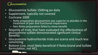 Glucosamine

• Glucosamine Sulfate 1500mg po daily
• Supplement, typically not covered
• Cochrane 2009

– Rotta preparation glucosamine was superior to placebo in the
treatment of pain and functional impairment
– Non-Rotta preparation failed to show benefit

• Majority of trials that have evaluated the effectiveness of
glucosamine sulfate demonstrated significant clinical
benefits
• Glucosamine hydrochloride trials are scarce and much less
convincing
• Bottom-Line, most likely beneficial if Rotta brand and Sulfate
formulation, not HCL

 