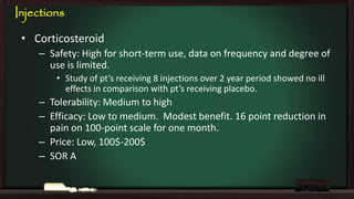 Injections
• Corticosteroid
– Safety: High for short-term use, data on frequency and degree of
use is limited.
• Study of pt’s receiving 8 injections over 2 year period showed no ill
effects in comparison with pt’s receiving placebo.

– Tolerability: Medium to high
– Efficacy: Low to medium. Modest benefit. 16 point reduction in
pain on 100-point scale for one month.
– Price: Low, 100$-200$
– SOR A

 