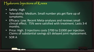 Hyaluronic Injections of Knees
• Safety: High
• Tolerability: Medium. Small number pts get flare up of
symptoms.
• Efficacy: Low. Recent Meta-analyses and reviews small
clinical effect. 75% were satisfied with treatment. Lasts 3-4
months.
• Price: High. 3 injections costs $700 to $1000 per injection.
Claims of substantial savings d/t delayed joint replacement.
• SOR A

 