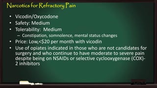 Narcotics for Refractory Pain
• Vicodin/Oxycodone
• Safety: Medium
• Tolerability: Medium
– Constipation, somnolence, mental status changes

• Price: Low,<$20 per month with vicodin
• Use of opiates indicated in those who are not candidates for
surgery and who continue to have moderate to severe pain
despite being on NSAIDs or selective cyclooxygenase (COX)2 inhibitors

 