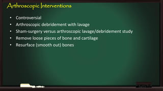 Arthroscopic Interventions
•
•
•
•
•

Controversial
Arthroscopic debridement with lavage
Sham-surgery versus arthroscopic lavage/debridement study
Remove loose pieces of bone and cartilage
Resurface (smooth out) bones

 