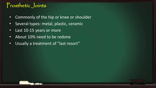 Prosthetic Joints
•
•
•
•
•

Commonly of the hip or knee or shoulder
Several types: metal, plastic, ceramic
Last 10-15 years or more
About 10% need to be redone
Usually a treatment of “last resort”

 
