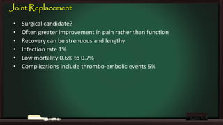 Joint Replacement
•
•
•
•
•
•

Surgical candidate?
Often greater improvement in pain rather than function
Recovery can be strenuous and lengthy
Infection rate 1%
Low mortality 0.6% to 0.7%
Complications include thrombo-embolic events 5%

 