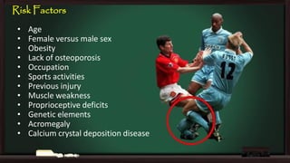 Risk Factors
•
•
•
•
•
•
•
•
•
•
•
•

Age
Female versus male sex
Obesity
Lack of osteoporosis
Occupation
Sports activities
Previous injury
Muscle weakness
Proprioceptive deficits
Genetic elements
Acromegaly
Calcium crystal deposition disease

 