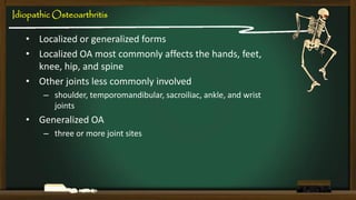 Idiopathic Osteoarthritis

• Localized or generalized forms
• Localized OA most commonly affects the hands, feet,
knee, hip, and spine
• Other joints less commonly involved
– shoulder, temporomandibular, sacroiliac, ankle, and wrist
joints

• Generalized OA
– three or more joint sites

 