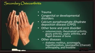 Secondary Osteoarthritis
• Trauma
• Congenital or developmental
disorders
• Calcium pyrophosphate dihydrate
deposition disease (CPPD)
• Other bone and joint disorder

– osteonecrosis, rheumatoid arthritis,
gouty arthritis, septic arthritis, and
Paget disease of bone

• Other diseases

– diabetes mellitus, acromegaly,
hypothyroidism, neuropathic (Charcot)
arthropathy, and frostbite

 