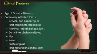 Clinical Features
• Age of Onset > 40 years
• Commonly Affected Joints
– Cervical and lumbar spine
– First carpometacarpal joint
– Proximal interphalangeal joint
– Distal interphalangeal joint
– Hip
– Knee
– Subtalar joint
– First metarsophalangeal joint

 