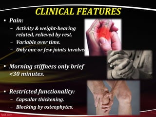 CLINICAL FEATURES
• Pain:
– Activity & weight-bearing
related, relieved by rest.
– Variable over time.
– Only one or few joints involved.
• Morning stiffness only brief
<30 minutes.
• Restricted functionality:
– Capsular thickening.
– Blocking by osteophytes.
 