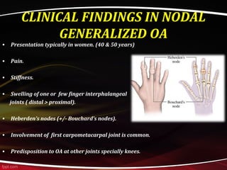 CLINICAL FINDINGS IN NODAL
GENERALIZED OA
• Presentation typically in women. (40 & 50 years)
• Pain.
• Stiffness.
• Swelling of one or few finger interphalangeal
joints ( distal > proximal).
• Heberden’s nodes (+/- Bouchard’s nodes).
• Involvement of first carpometacarpal joint is common.
• Predisposition to OA at other joints specially knees.
 