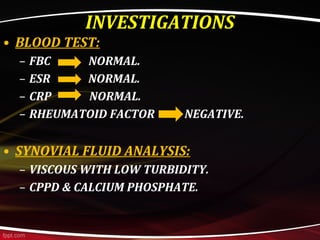 • BLOOD TEST:
– FBC NORMAL.
– ESR NORMAL.
– CRP NORMAL.
– RHEUMATOID FACTOR NEGATIVE.
• SYNOVIAL FLUID ANALYSIS:
– VISCOUS WITH LOW TURBIDITY.
– CPPD & CALCIUM PHOSPHATE.
INVESTIGATIONS
 