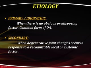 ETIOLOGY
• PRIMARY / IDIOPATHIC:
When there is no obvious predisposing
factor. Common form of OA.
• SECONDARY:
When degenerative joint changes occur in
response to a recognizable local or systemic
factor.
 