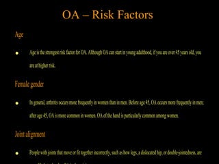 Age
• Ageisthestrongestrisk factorforOA.AlthoughOAcanstartinyoungadulthood,ifyouareover45yearsold,you
areathigherrisk.
Femalegender
• Ingeneral,arthritisoccursmorefrequentlyinwomenthaninmen.Beforeage45,OAoccursmorefrequently inmen;
afterage45,OAismorecommonin women.OAofthehandisparticularlycommonamongwomen.
Jointalignment
• Peoplewithjointsthatmoveorfittogetherincorrectly,suchasbowlegs,adislocatedhip,ordouble-jointedness,are
OA – Risk Factors
 