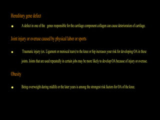 Hereditarygenedefect
• Adefectinoneofthe genesresponsibleforthecartilagecomponentcollagen cancausedeterioration ofcartilage.
Jointinjury oroverusecausedby physicallabororsports
• Traumaticinjury(ex.Ligamentormeniscaltears)tothekneeorhipincreasesyourriskfordevelopingOAinthese
joints.Jointsthatareusedrepeatedlyincertainjobsmay bemore likelytodevelopOAbecauseofinjuryoroveruse.
Obesity
• BeingoverweightduringmidlifeorthelateryearsisamongthestrongestriskfactorsforOAoftheknee.
 