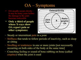 OA – Symptoms
• OA usually occurs slowly -
It may be many years before
the damage to the joint
becomes noticeable
• Only a third of people
whose X-rays show
OA report pain or
other symptoms:
– Steady or intermittent pain in a joint
– Stiffness that tends to follow periods of inactivity, such as sleep
or sitting
– Swelling or tenderness in one or more joints [not necessarily
occurring on both sides of the body at the same time]
– Crunching feeling or sound of bone rubbing on bone (called
crepitus) when the joint is used
 