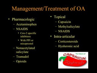 Management/Treatment of OA
• Pharmacologic
– Acetaminophen
– NSAIDS
• Cox-2 specific
inhibitors
• With PPI or
misoprostol
– Nonacetylated
salicylate
– Tramadol
– Opioids
• Topical
– Capsaicin
– Methylsalicylate
– NSAIDS
• Intra-articular
– Corticosteroids
– Hyaluronic acid
 
