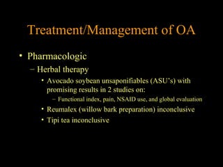 Treatment/Management of OA
• Pharmacologic
– Herbal therapy
• Avocado soybean unsaponifiables (ASU’s) with
promising results in 2 studies on:
– Functional index, pain, NSAID use, and global evaluation
• Reumalex (willow bark preparation) inconclusive
• Tipi tea inconclusive
 