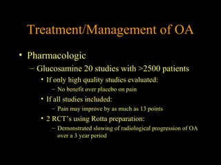 Treatment/Management of OA
• Pharmacologic
– Glucosamine 20 studies with >2500 patients
• If only high quality studies evaluated:
– No benefit over placebo on pain
• If all studies included:
– Pain may improve by as much as 13 points
• 2 RCT’s using Rotta preparation:
– Demonstrated slowing of radiological progression of OA
over a 3 year period
 